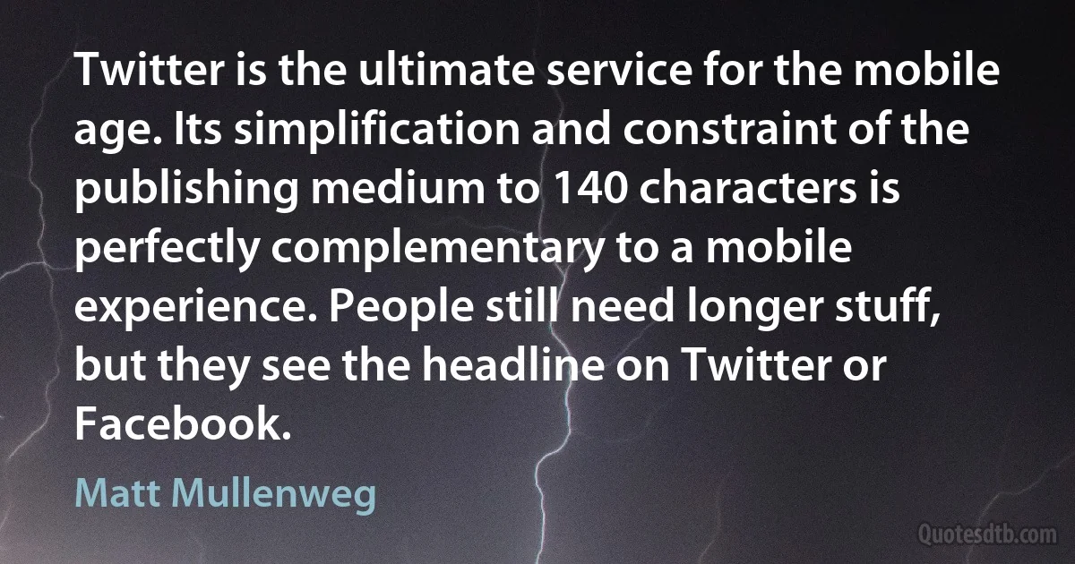 Twitter is the ultimate service for the mobile age. Its simplification and constraint of the publishing medium to 140 characters is perfectly complementary to a mobile experience. People still need longer stuff, but they see the headline on Twitter or Facebook. (Matt Mullenweg)