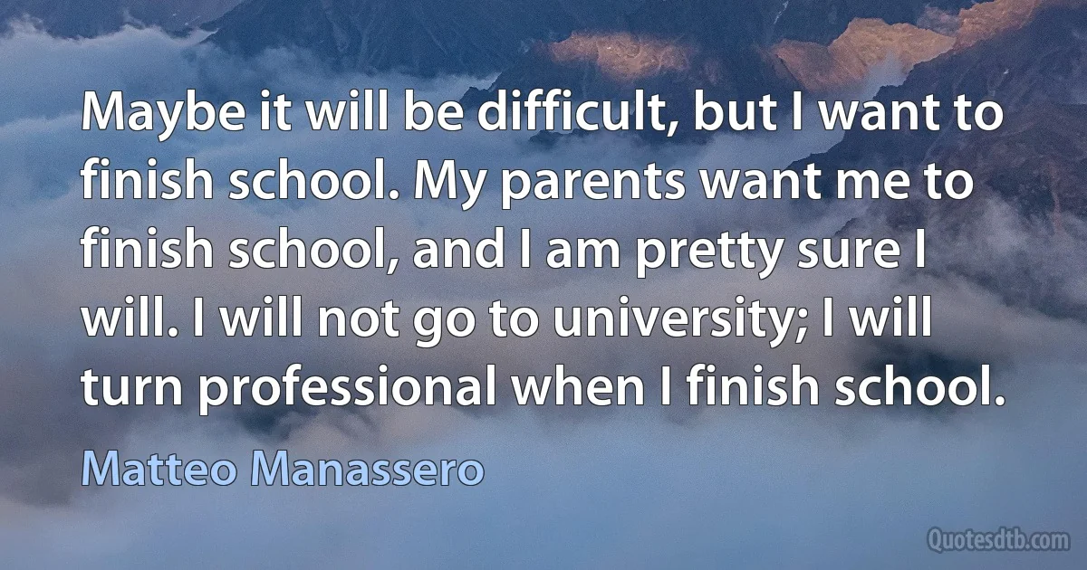 Maybe it will be difficult, but I want to finish school. My parents want me to finish school, and I am pretty sure I will. I will not go to university; I will turn professional when I finish school. (Matteo Manassero)