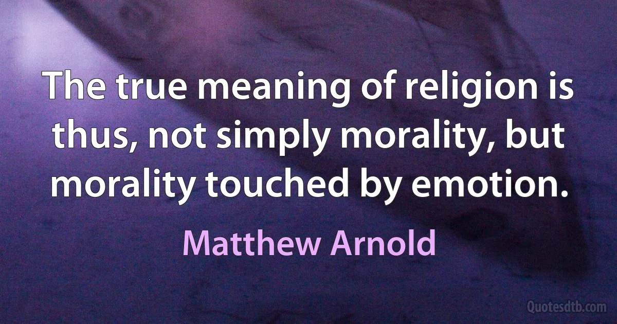 The true meaning of religion is thus, not simply morality, but morality touched by emotion. (Matthew Arnold)