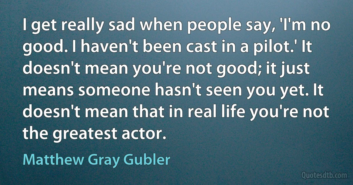 I get really sad when people say, 'I'm no good. I haven't been cast in a pilot.' It doesn't mean you're not good; it just means someone hasn't seen you yet. It doesn't mean that in real life you're not the greatest actor. (Matthew Gray Gubler)