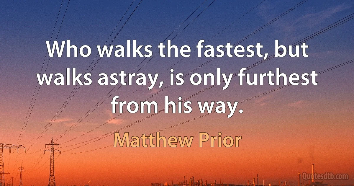 Who walks the fastest, but walks astray, is only furthest from his way. (Matthew Prior)