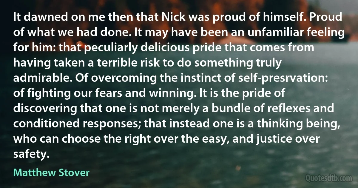 It dawned on me then that Nick was proud of himself. Proud of what we had done. It may have been an unfamiliar feeling for him: that peculiarly delicious pride that comes from having taken a terrible risk to do something truly admirable. Of overcoming the instinct of self-presrvation: of fighting our fears and winning. It is the pride of discovering that one is not merely a bundle of reflexes and conditioned responses; that instead one is a thinking being, who can choose the right over the easy, and justice over safety. (Matthew Stover)