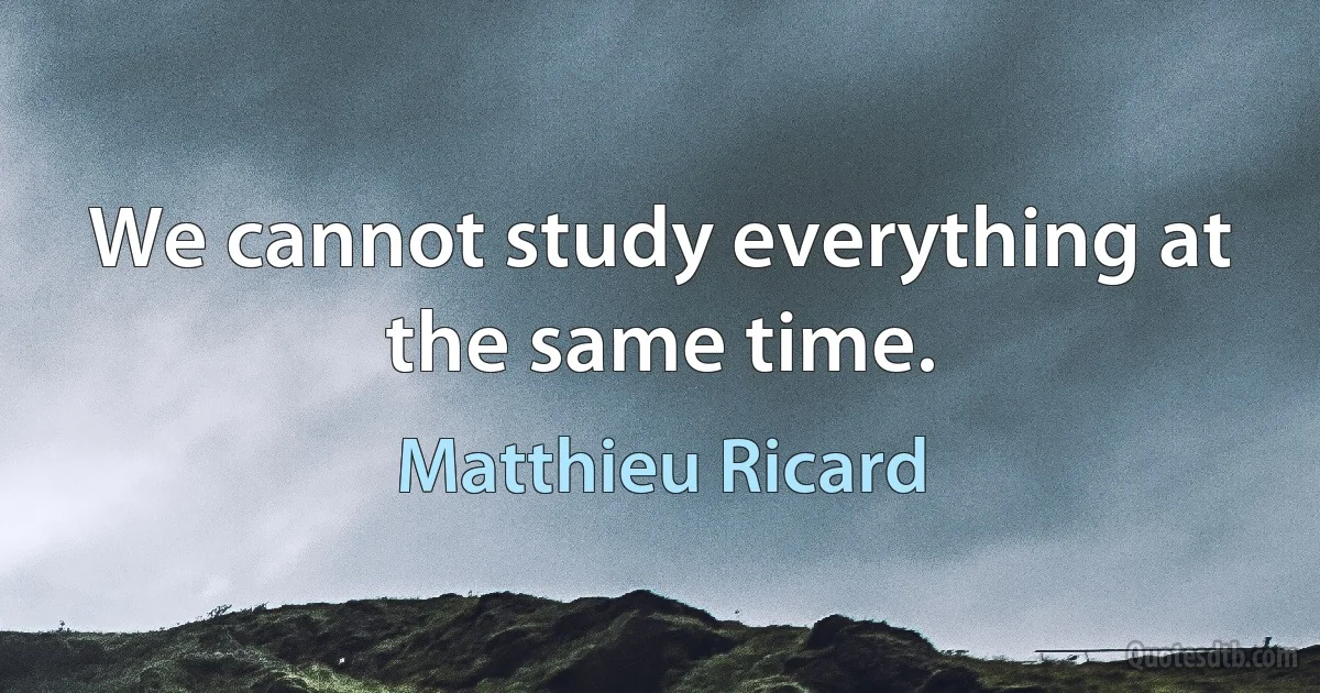 We cannot study everything at the same time. (Matthieu Ricard)