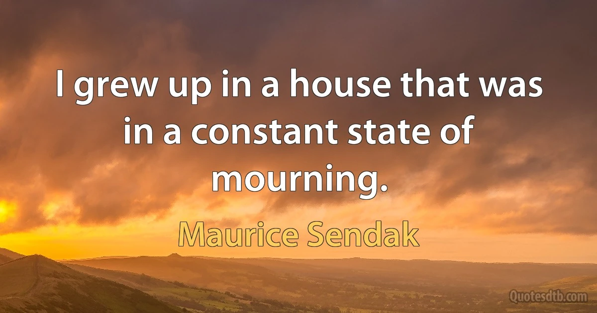 I grew up in a house that was in a constant state of mourning. (Maurice Sendak)