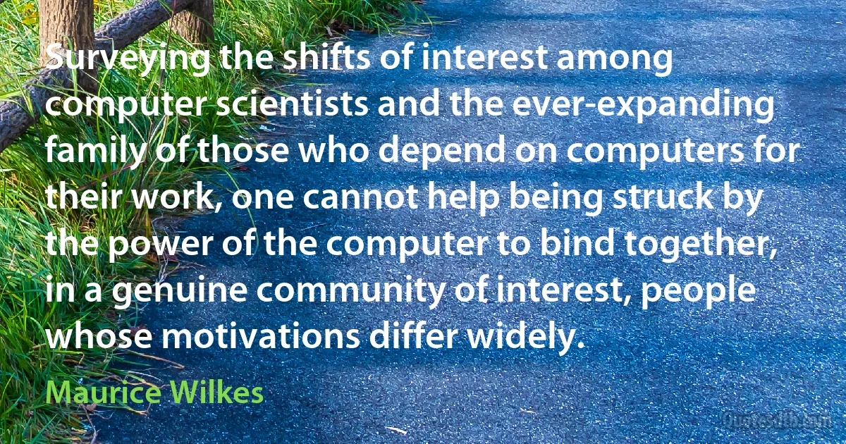 Surveying the shifts of interest among computer scientists and the ever-expanding family of those who depend on computers for their work, one cannot help being struck by the power of the computer to bind together, in a genuine community of interest, people whose motivations differ widely. (Maurice Wilkes)