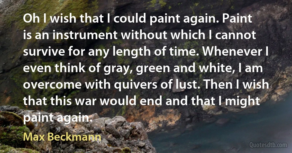 Oh I wish that I could paint again. Paint is an instrument without which I cannot survive for any length of time. Whenever I even think of gray, green and white, I am overcome with quivers of lust. Then I wish that this war would end and that I might paint again. (Max Beckmann)