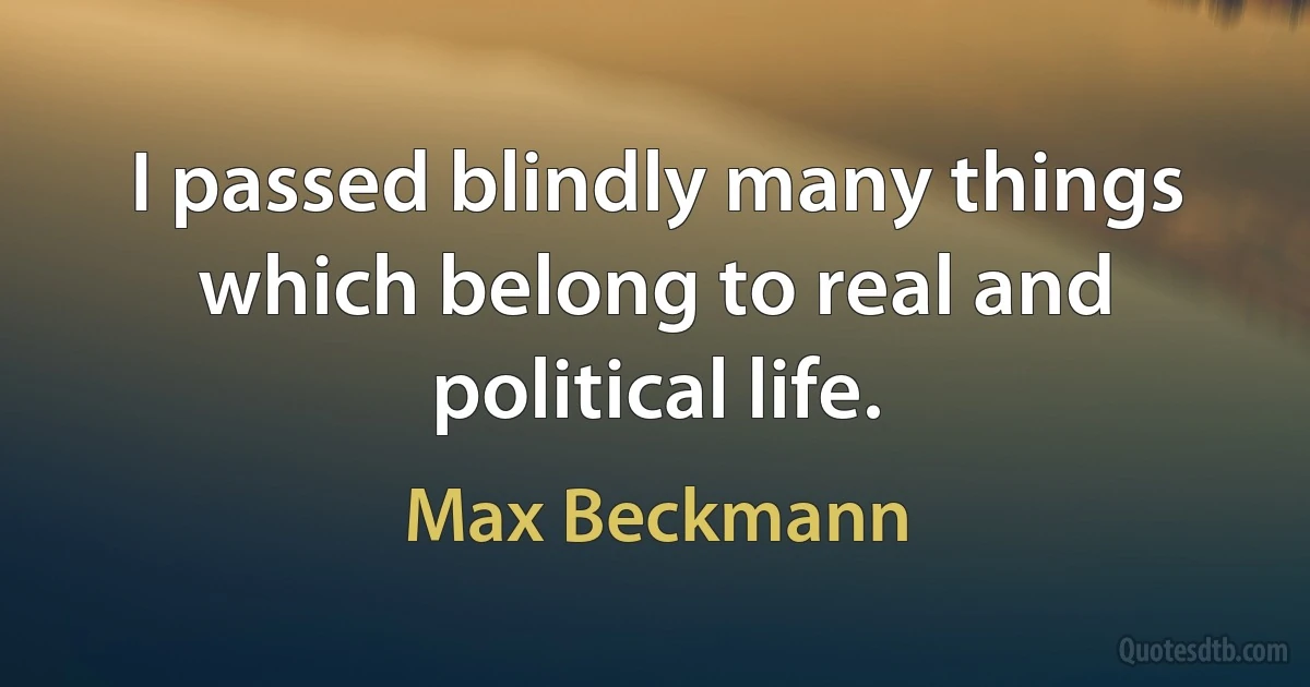 I passed blindly many things which belong to real and political life. (Max Beckmann)