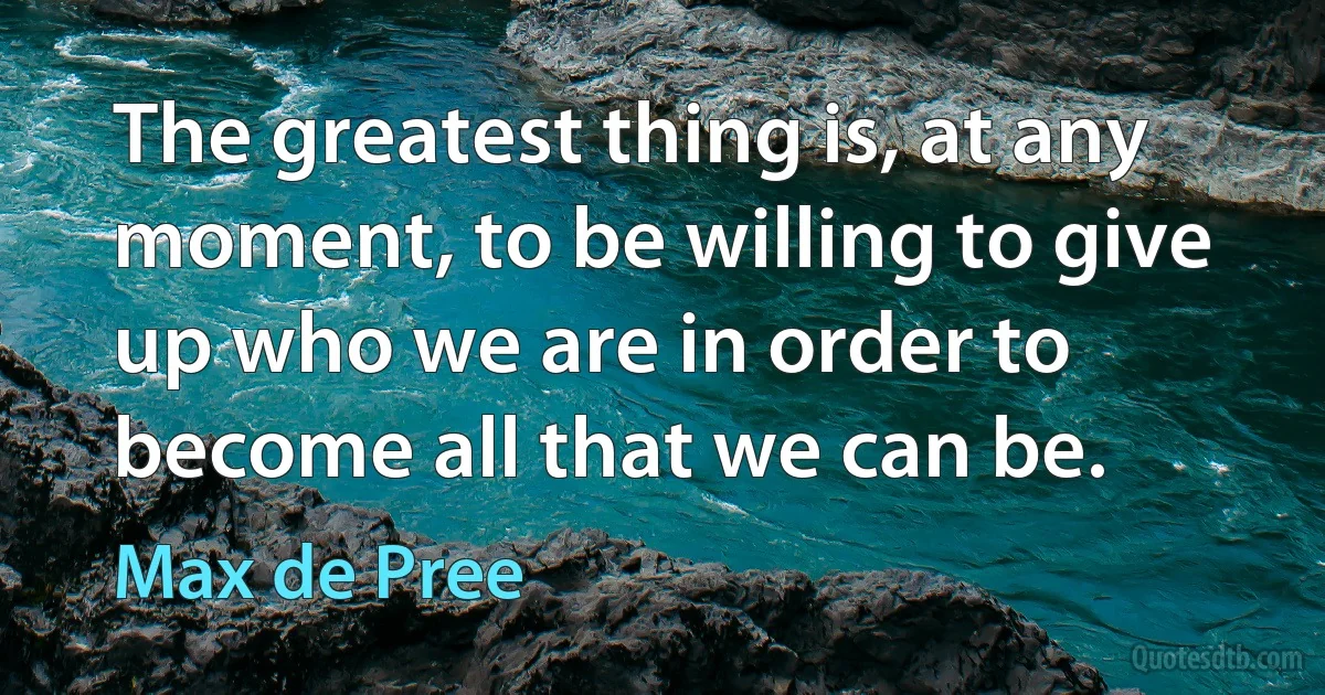 The greatest thing is, at any moment, to be willing to give up who we are in order to become all that we can be. (Max de Pree)