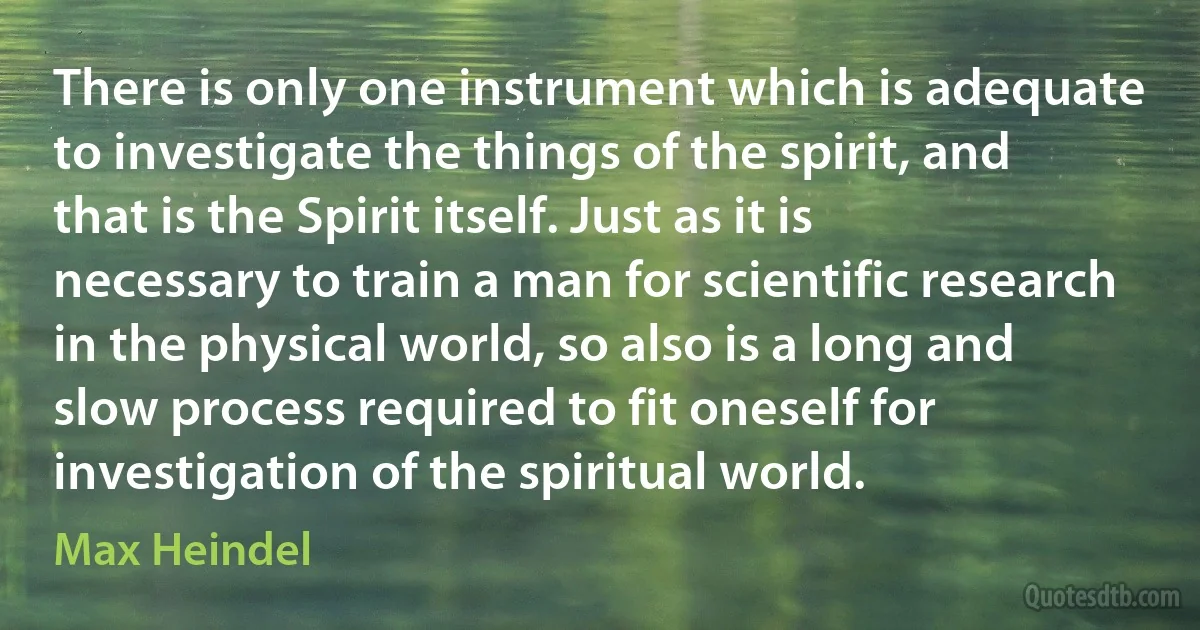 There is only one instrument which is adequate to investigate the things of the spirit, and that is the Spirit itself. Just as it is necessary to train a man for scientific research in the physical world, so also is a long and slow process required to fit oneself for investigation of the spiritual world. (Max Heindel)