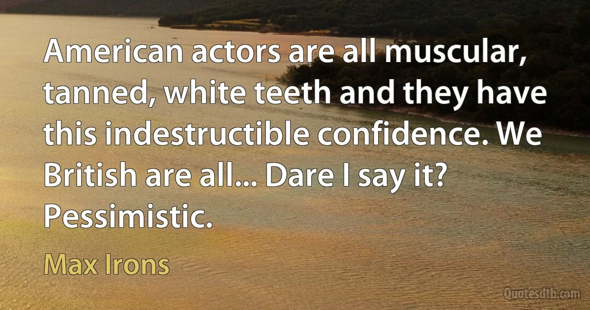 American actors are all muscular, tanned, white teeth and they have this indestructible confidence. We British are all... Dare I say it? Pessimistic. (Max Irons)