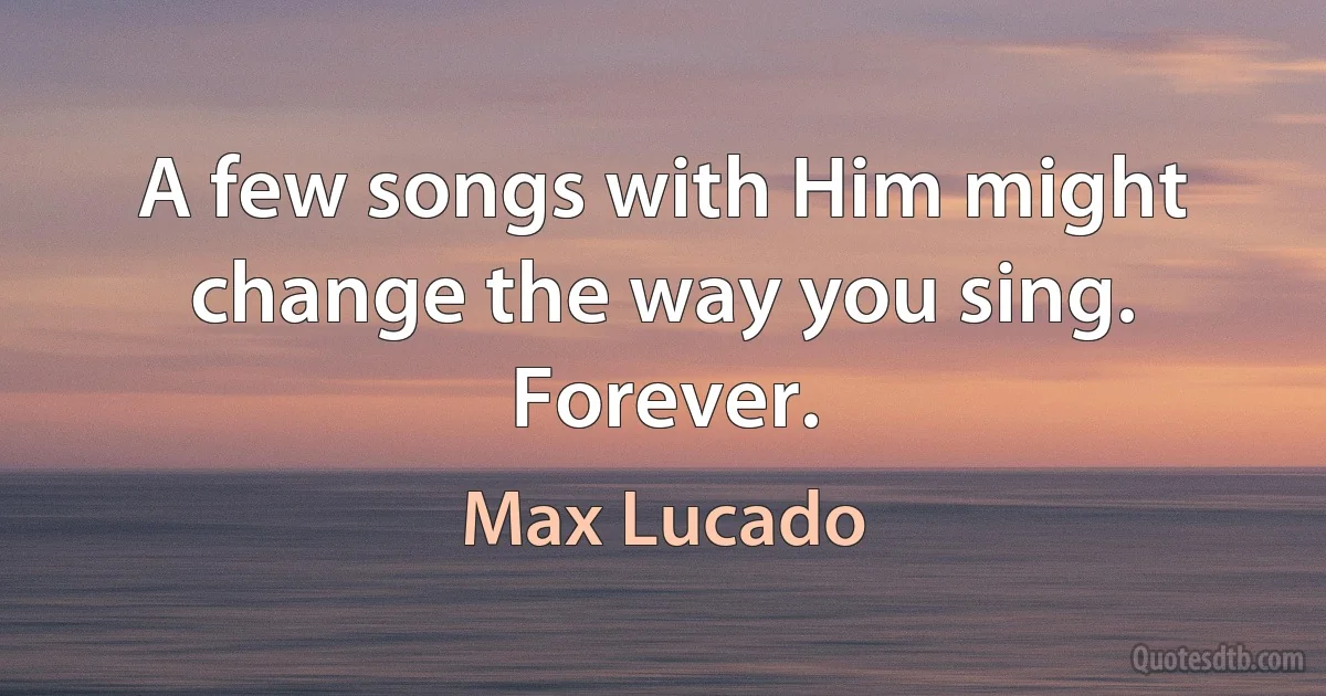 A few songs with Him might change the way you sing. Forever. (Max Lucado)