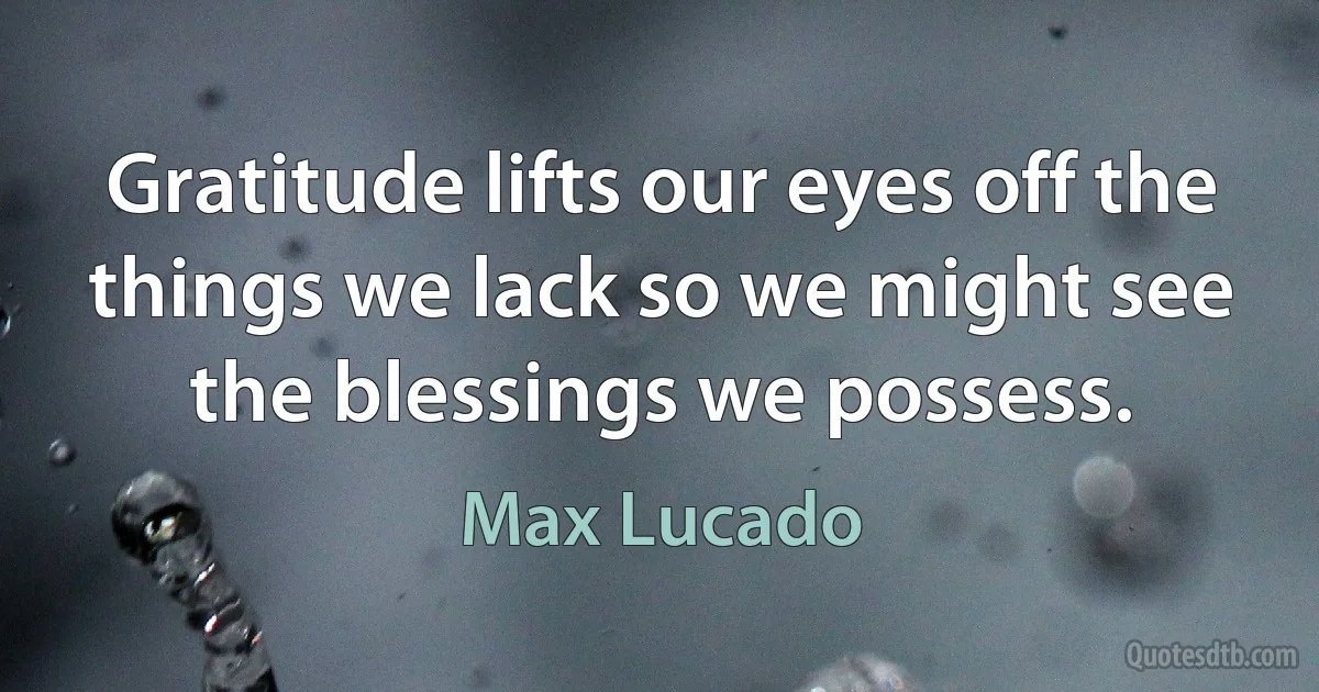 Gratitude lifts our eyes off the things we lack so we might see the blessings we possess. (Max Lucado)