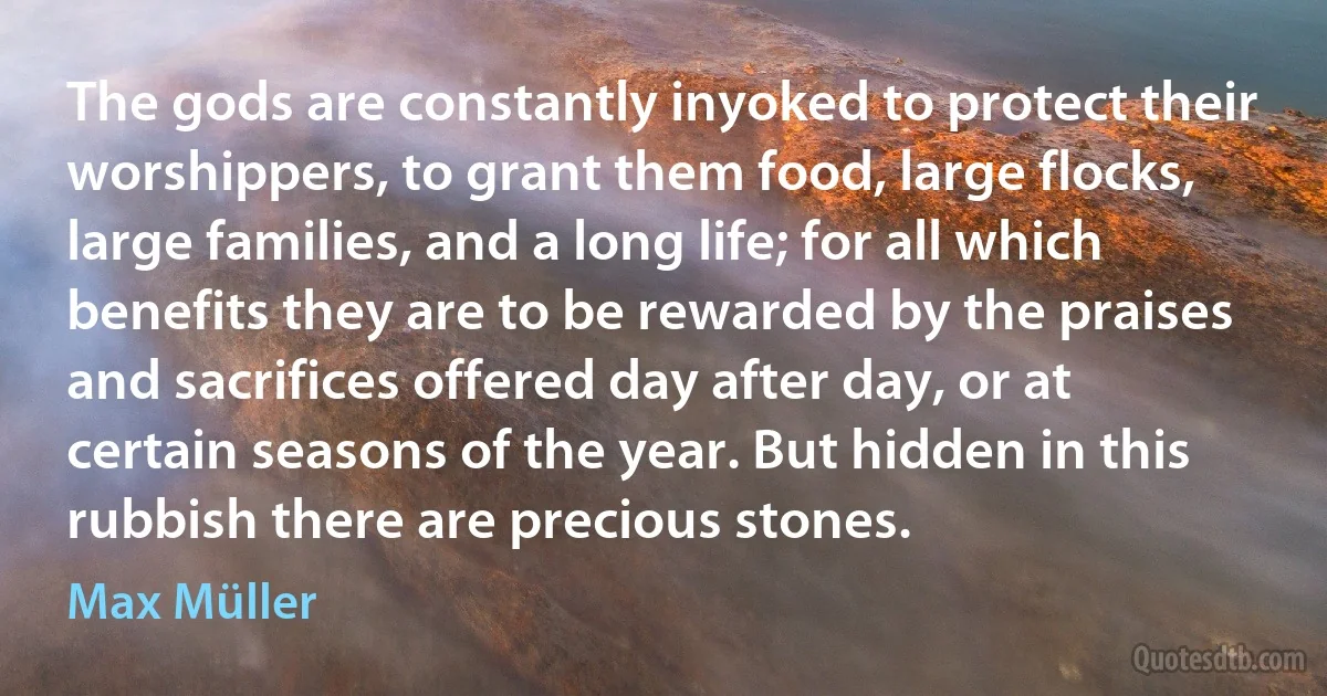 The gods are constantly inyoked to protect their worshippers, to grant them food, large flocks, large families, and a long life; for all which benefits they are to be rewarded by the praises and sacrifices offered day after day, or at certain seasons of the year. But hidden in this rubbish there are precious stones. (Max Müller)