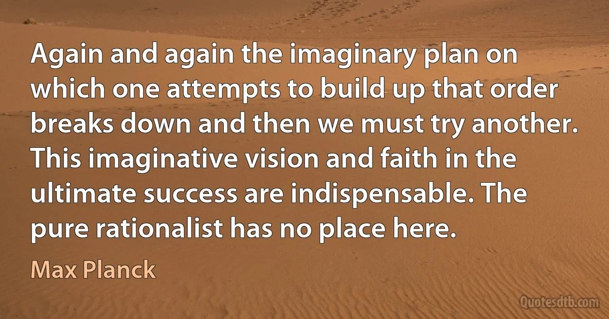 Again and again the imaginary plan on which one attempts to build up that order breaks down and then we must try another. This imaginative vision and faith in the ultimate success are indispensable. The pure rationalist has no place here. (Max Planck)