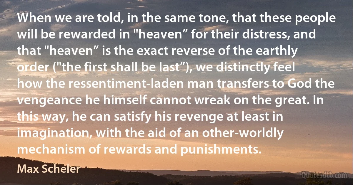 When we are told, in the same tone, that these people will be rewarded in "heaven” for their distress, and that "heaven” is the exact reverse of the earthly order ("the first shall be last”), we distinctly feel how the ressentiment-laden man transfers to God the vengeance he himself cannot wreak on the great. In this way, he can satisfy his revenge at least in imagination, with the aid of an other-worldly mechanism of rewards and punishments. (Max Scheler)