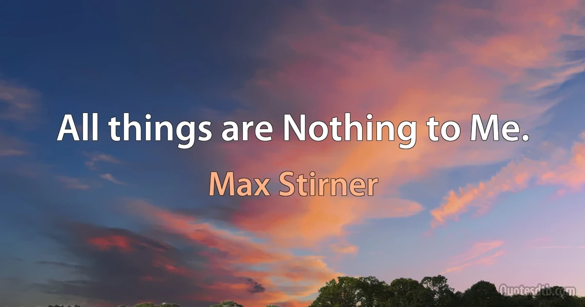 All things are Nothing to Me. (Max Stirner)