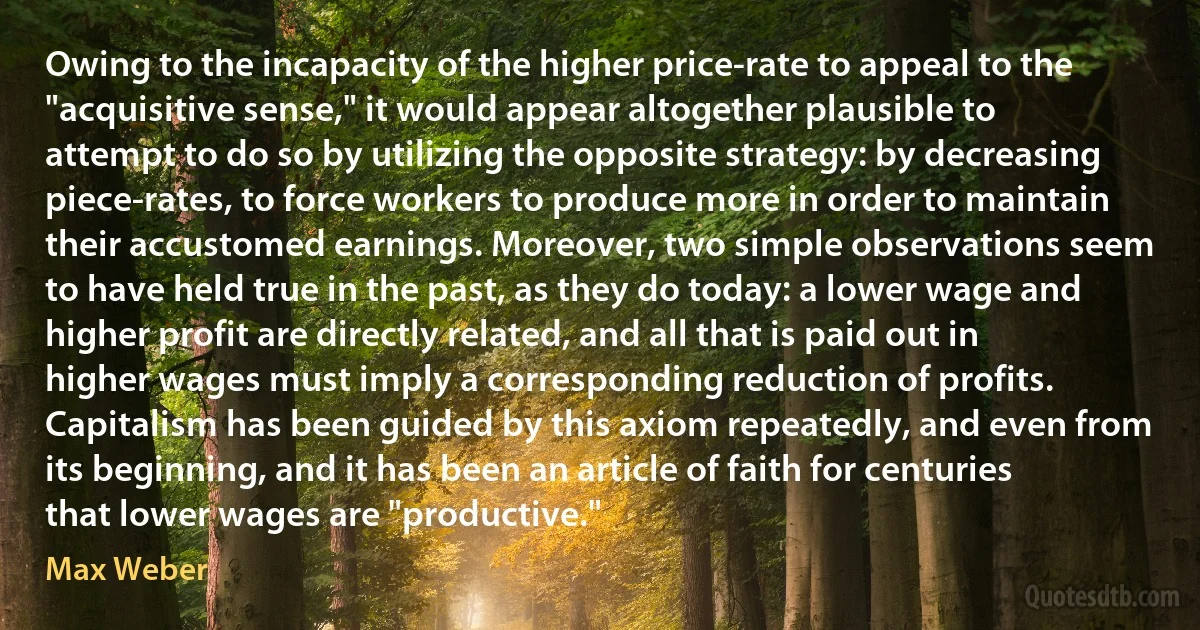 Owing to the incapacity of the higher price-rate to appeal to the "acquisitive sense," it would appear altogether plausible to attempt to do so by utilizing the opposite strategy: by decreasing piece-rates, to force workers to produce more in order to maintain their accustomed earnings. Moreover, two simple observations seem to have held true in the past, as they do today: a lower wage and higher profit are directly related, and all that is paid out in higher wages must imply a corresponding reduction of profits.
Capitalism has been guided by this axiom repeatedly, and even from its beginning, and it has been an article of faith for centuries that lower wages are "productive." (Max Weber)