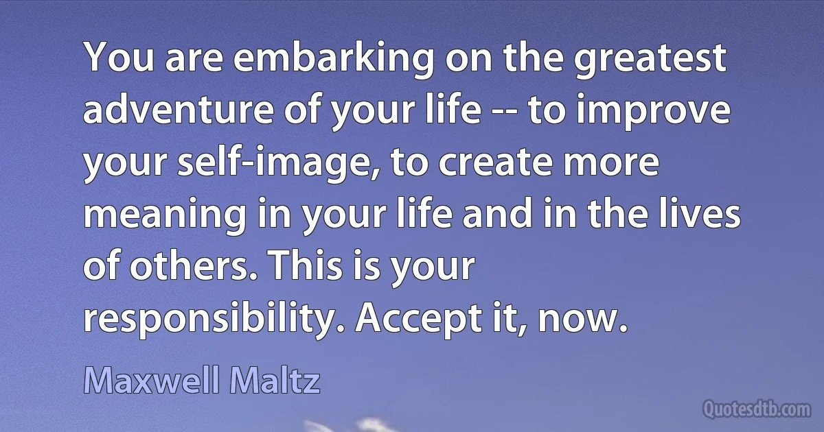 You are embarking on the greatest adventure of your life -- to improve your self-image, to create more meaning in your life and in the lives of others. This is your responsibility. Accept it, now. (Maxwell Maltz)