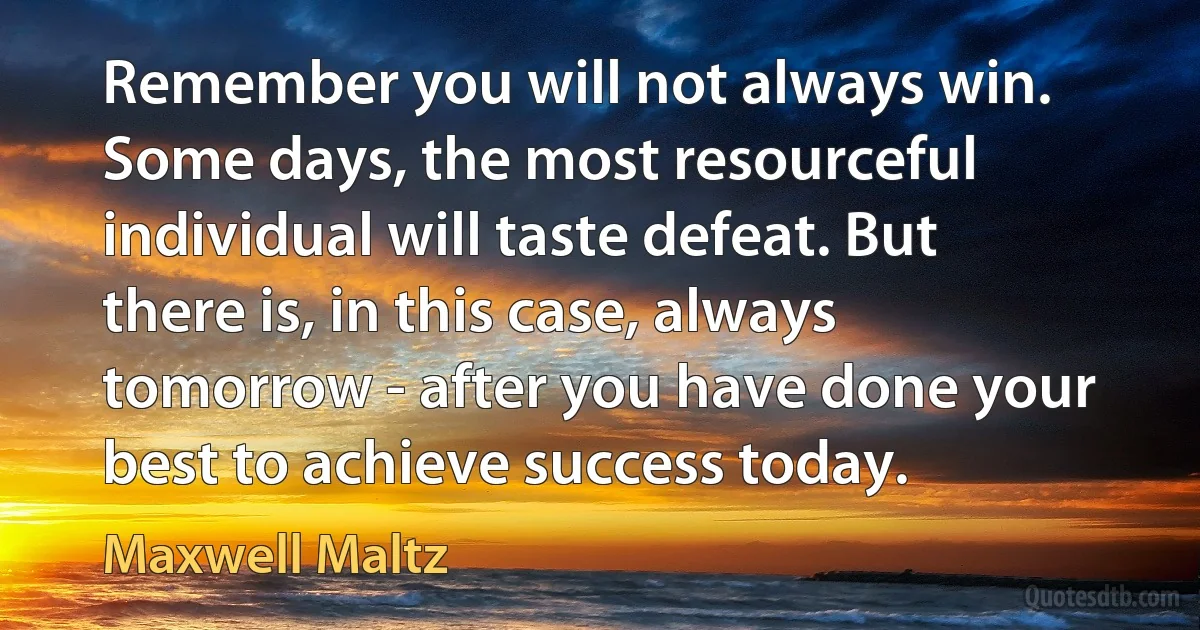 Remember you will not always win. Some days, the most resourceful individual will taste defeat. But there is, in this case, always tomorrow - after you have done your best to achieve success today. (Maxwell Maltz)