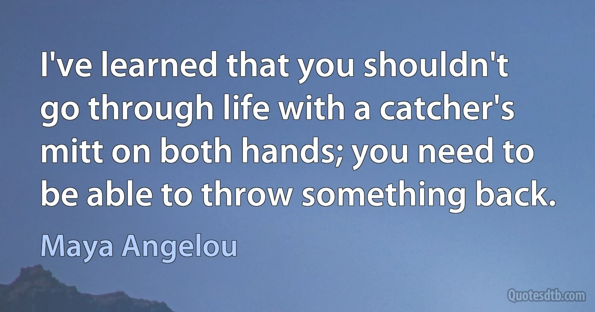 I've learned that you shouldn't go through life with a catcher's mitt on both hands; you need to be able to throw something back. (Maya Angelou)