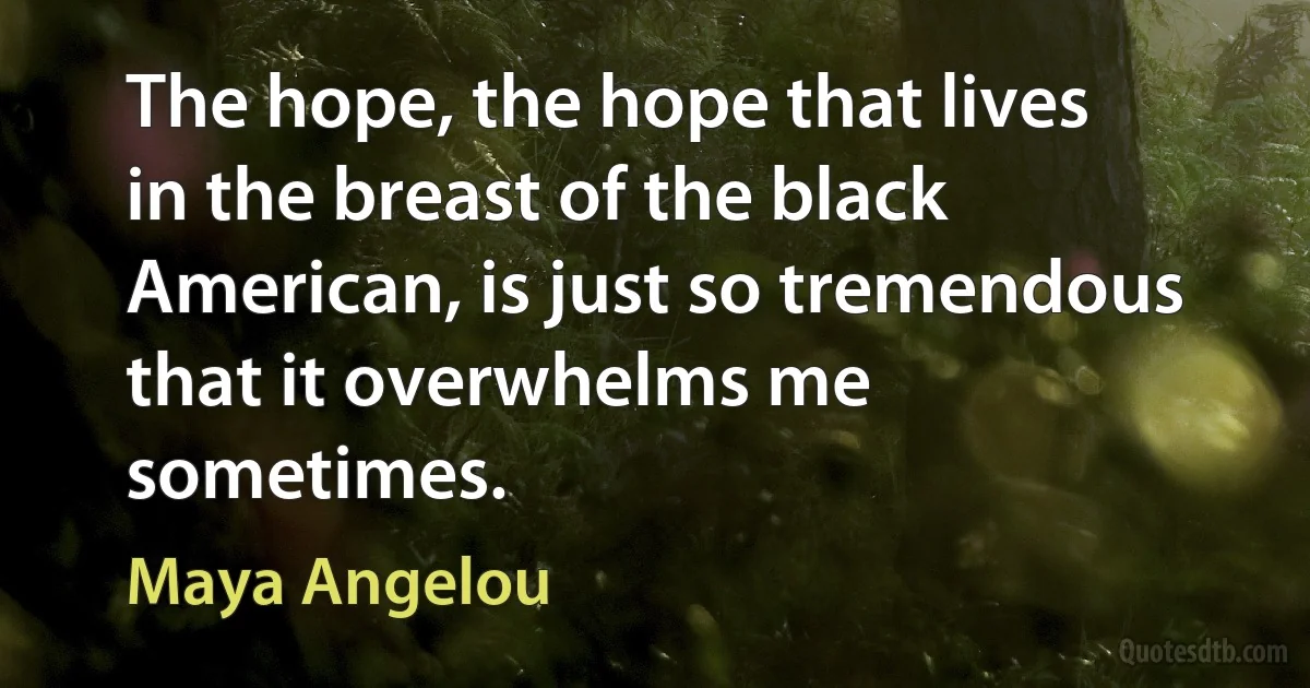 The hope, the hope that lives in the breast of the black American, is just so tremendous that it overwhelms me sometimes. (Maya Angelou)