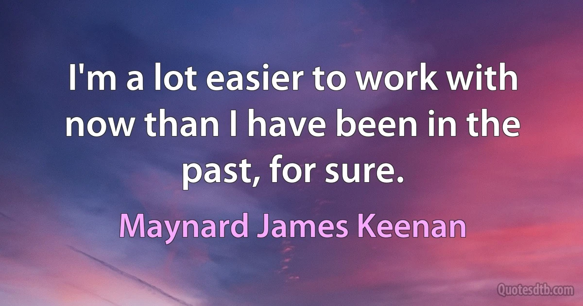 I'm a lot easier to work with now than I have been in the past, for sure. (Maynard James Keenan)