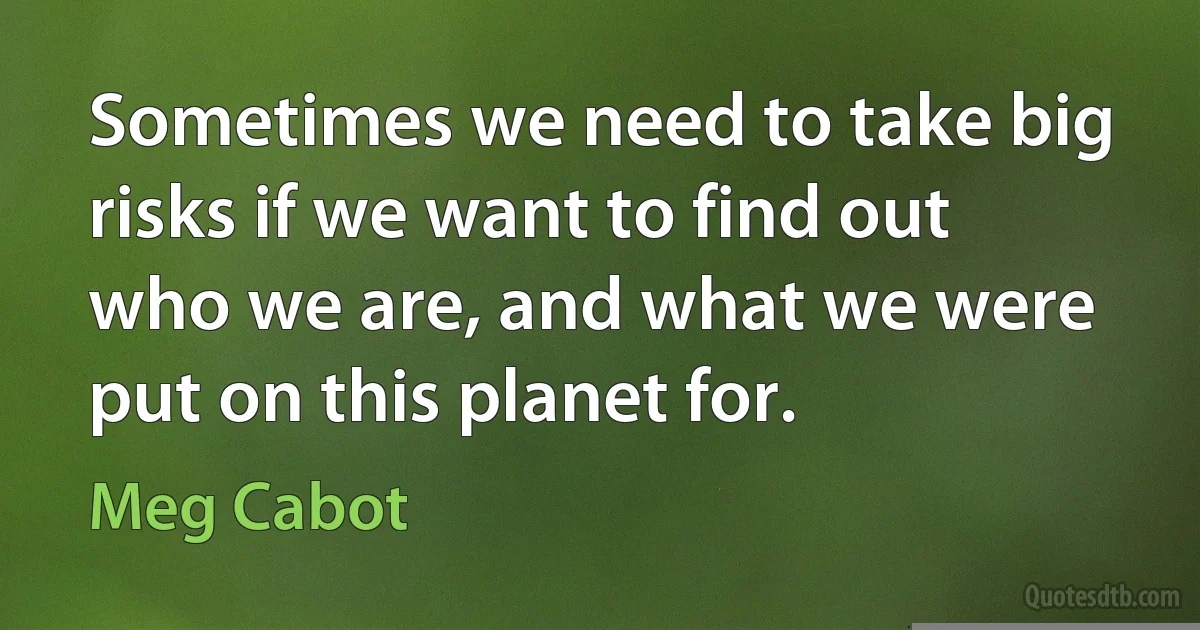 Sometimes we need to take big risks if we want to find out who we are, and what we were put on this planet for. (Meg Cabot)