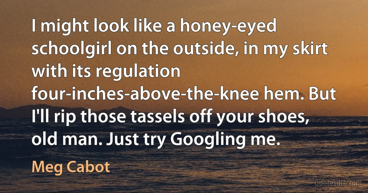 I might look like a honey-eyed schoolgirl on the outside, in my skirt with its regulation four-inches-above-the-knee hem. But I'll rip those tassels off your shoes, old man. Just try Googling me. (Meg Cabot)