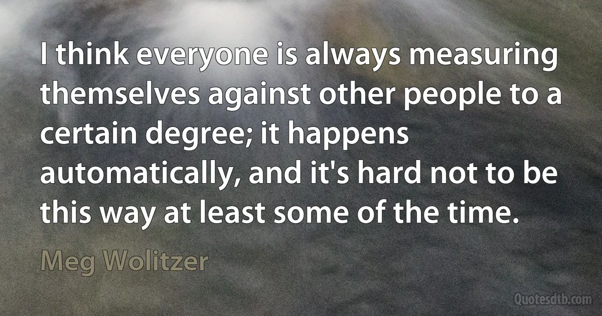 I think everyone is always measuring themselves against other people to a certain degree; it happens automatically, and it's hard not to be this way at least some of the time. (Meg Wolitzer)