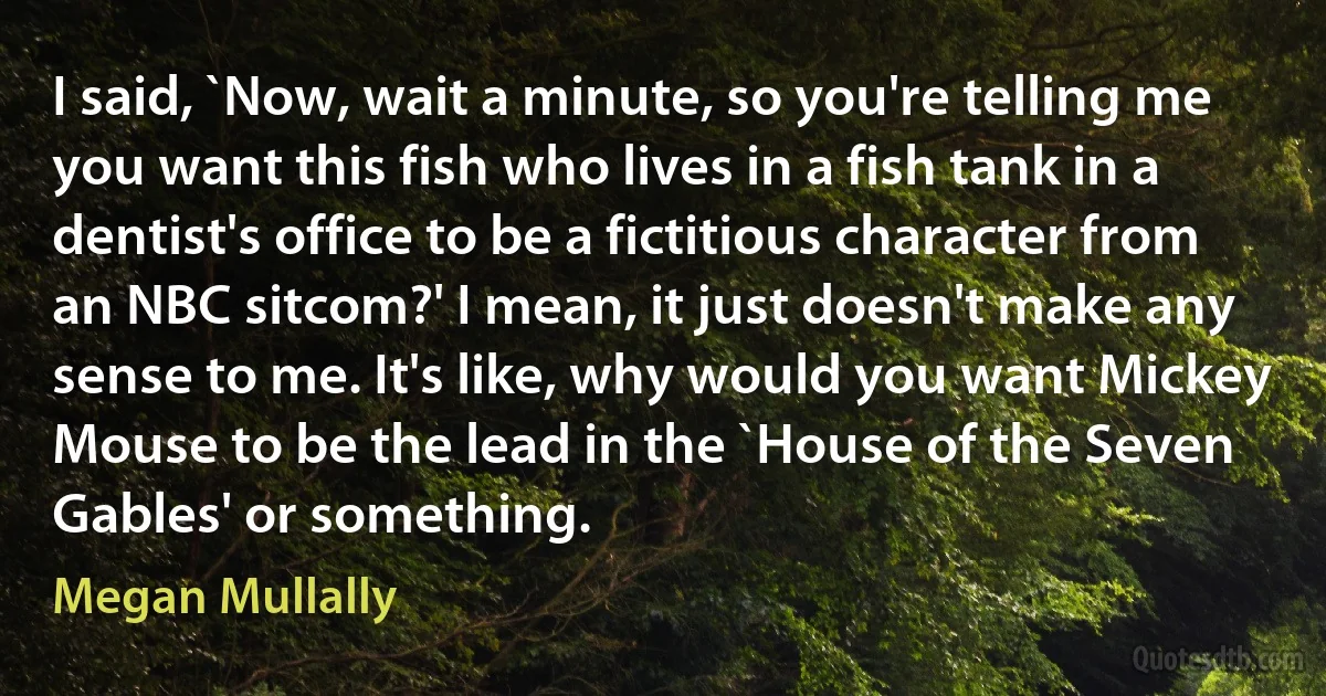 I said, `Now, wait a minute, so you're telling me you want this fish who lives in a fish tank in a dentist's office to be a fictitious character from an NBC sitcom?' I mean, it just doesn't make any sense to me. It's like, why would you want Mickey Mouse to be the lead in the `House of the Seven Gables' or something. (Megan Mullally)