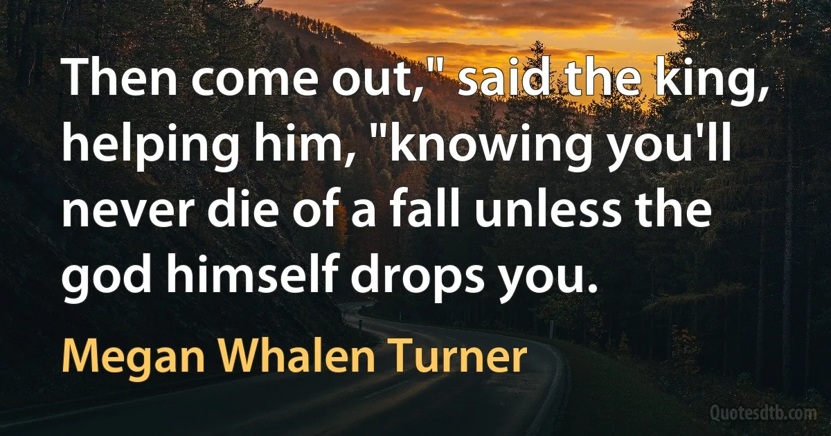 Then come out," said the king, helping him, "knowing you'll never die of a fall unless the god himself drops you. (Megan Whalen Turner)