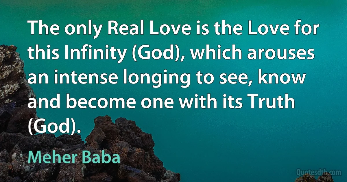 The only Real Love is the Love for this Infinity (God), which arouses an intense longing to see, know and become one with its Truth (God). (Meher Baba)