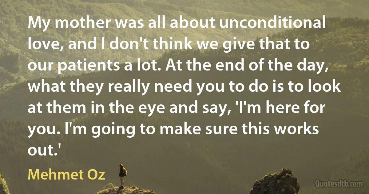 My mother was all about unconditional love, and I don't think we give that to our patients a lot. At the end of the day, what they really need you to do is to look at them in the eye and say, 'I'm here for you. I'm going to make sure this works out.' (Mehmet Oz)