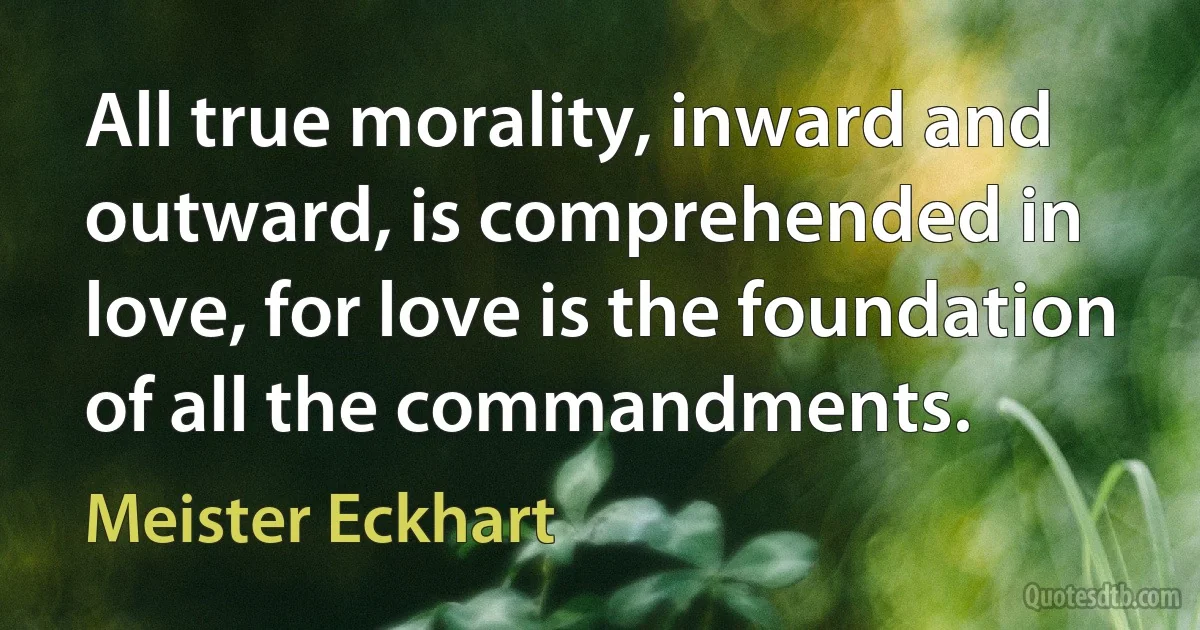 All true morality, inward and outward, is comprehended in love, for love is the foundation of all the commandments. (Meister Eckhart)