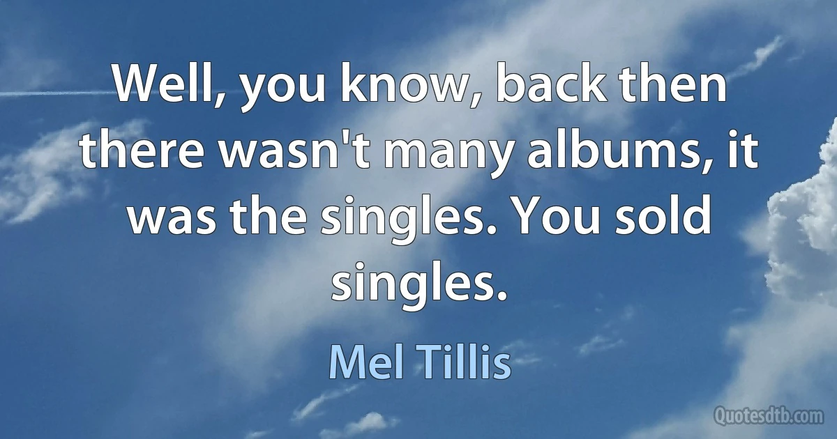 Well, you know, back then there wasn't many albums, it was the singles. You sold singles. (Mel Tillis)