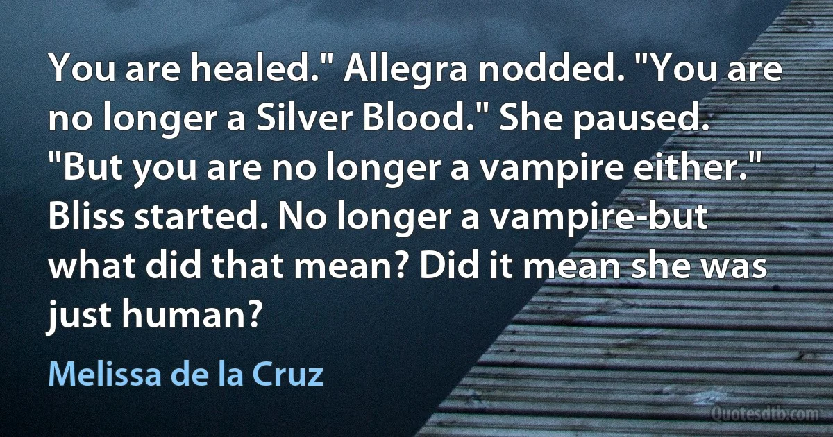 You are healed." Allegra nodded. "You are no longer a Silver Blood." She paused. "But you are no longer a vampire either."
Bliss started. No longer a vampire-but what did that mean? Did it mean she was just human? (Melissa de la Cruz)