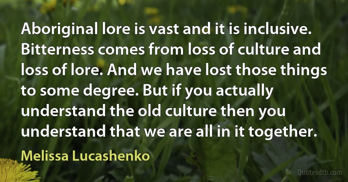 Aboriginal lore is vast and it is inclusive. Bitterness comes from loss of culture and loss of lore. And we have lost those things to some degree. But if you actually understand the old culture then you understand that we are all in it together. (Melissa Lucashenko)