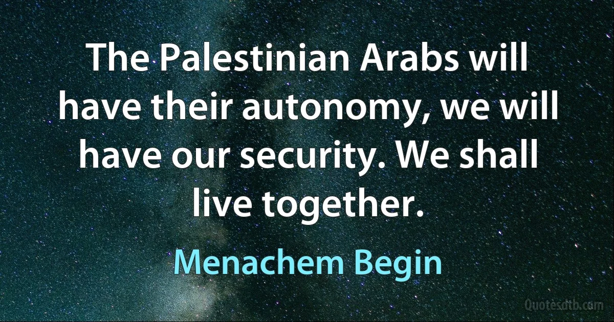 The Palestinian Arabs will have their autonomy, we will have our security. We shall live together. (Menachem Begin)