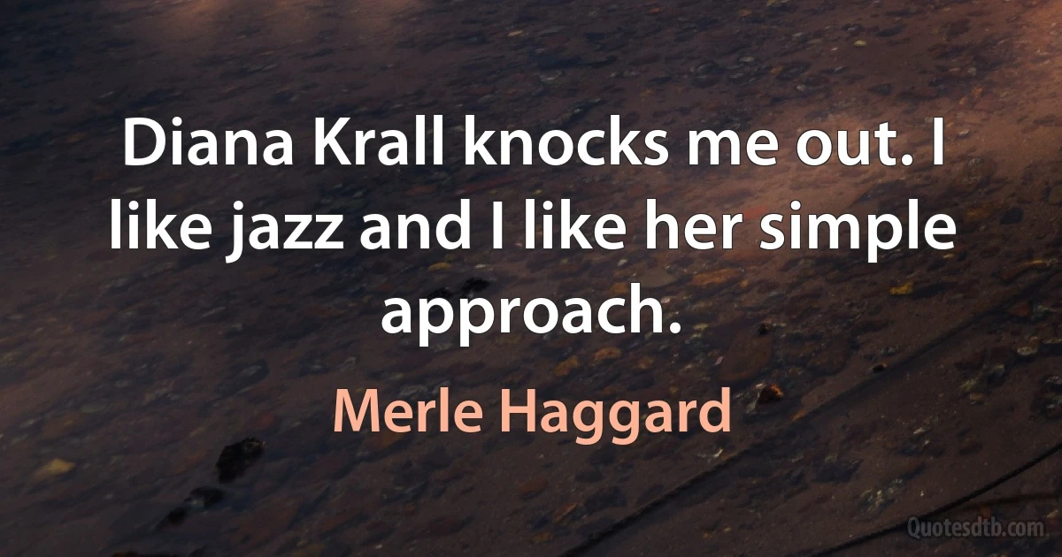 Diana Krall knocks me out. I like jazz and I like her simple approach. (Merle Haggard)