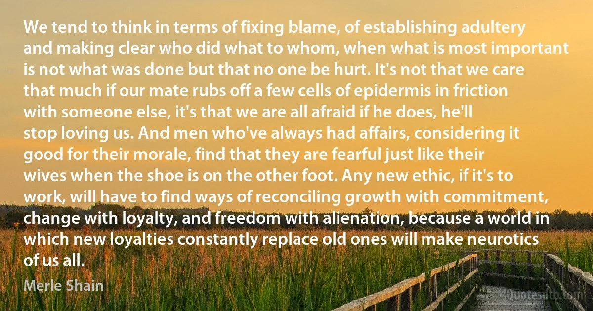 We tend to think in terms of fixing blame, of establishing adultery and making clear who did what to whom, when what is most important is not what was done but that no one be hurt. It's not that we care that much if our mate rubs off a few cells of epidermis in friction with someone else, it's that we are all afraid if he does, he'll stop loving us. And men who've always had affairs, considering it good for their morale, find that they are fearful just like their wives when the shoe is on the other foot. Any new ethic, if it's to work, will have to find ways of reconciling growth with commitment, change with loyalty, and freedom with alienation, because a world in which new loyalties constantly replace old ones will make neurotics of us all. (Merle Shain)