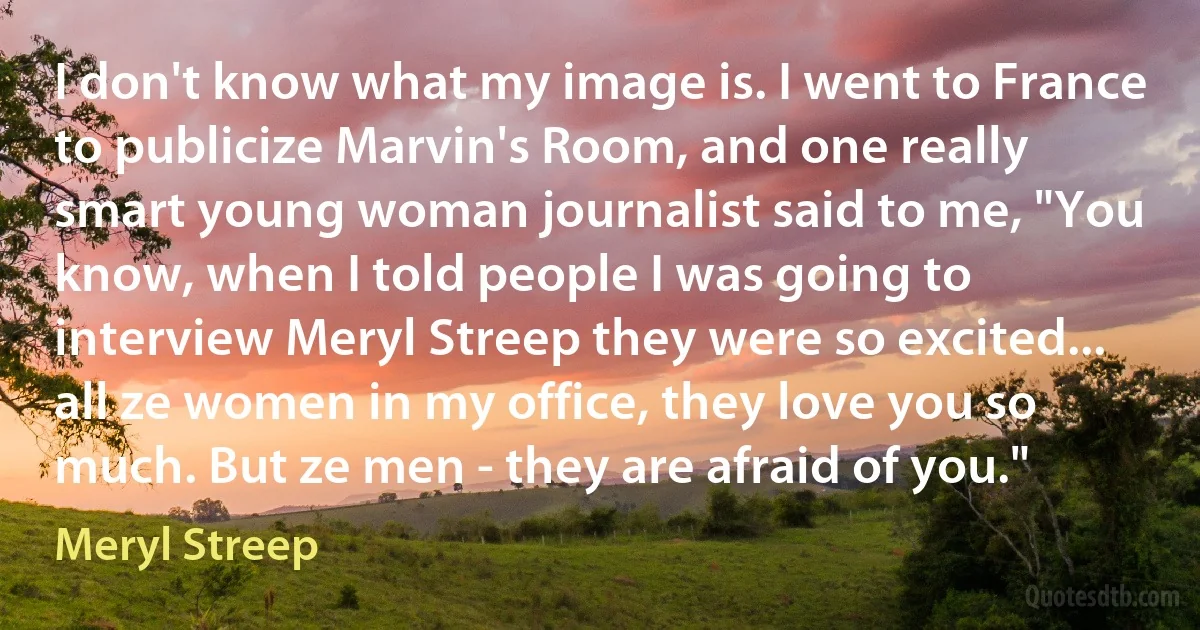 I don't know what my image is. I went to France to publicize Marvin's Room, and one really smart young woman journalist said to me, "You know, when I told people I was going to interview Meryl Streep they were so excited... all ze women in my office, they love you so much. But ze men - they are afraid of you." (Meryl Streep)