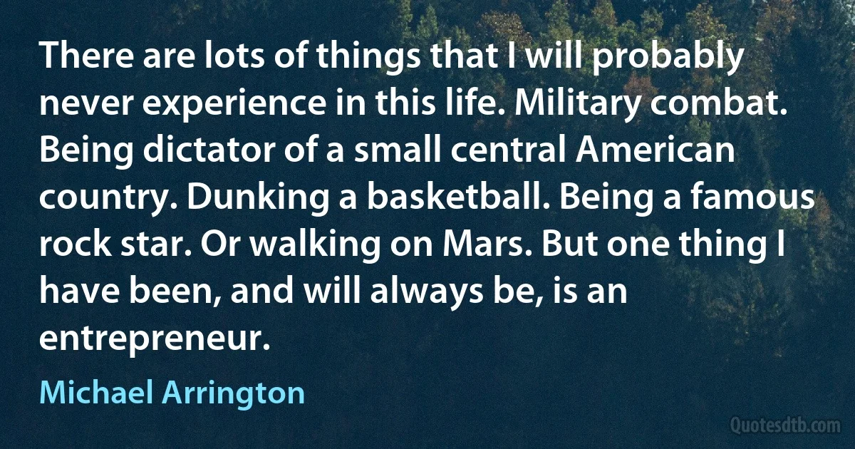 There are lots of things that I will probably never experience in this life. Military combat. Being dictator of a small central American country. Dunking a basketball. Being a famous rock star. Or walking on Mars. But one thing I have been, and will always be, is an entrepreneur. (Michael Arrington)