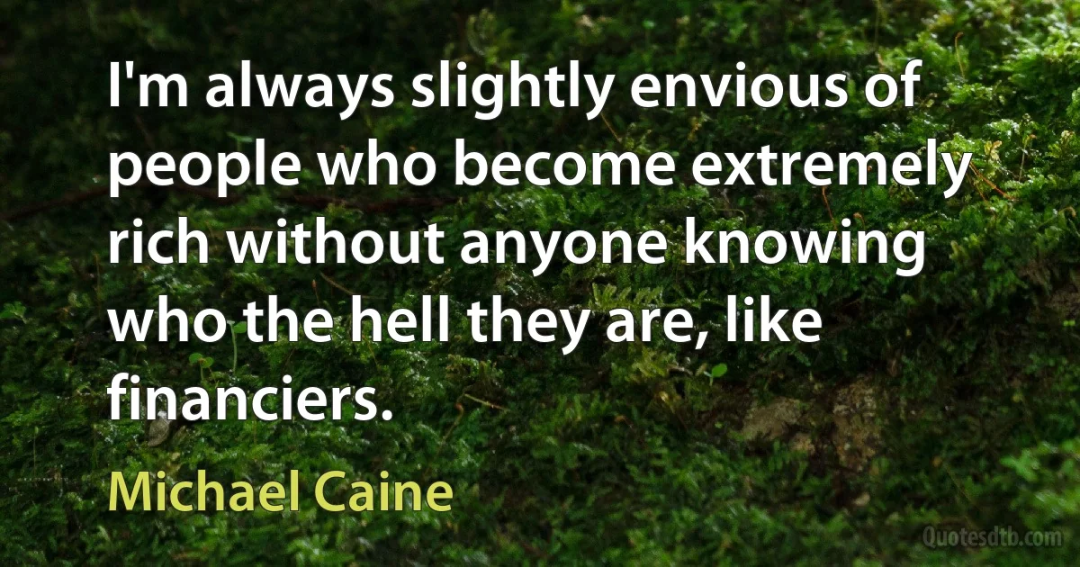 I'm always slightly envious of people who become extremely rich without anyone knowing who the hell they are, like financiers. (Michael Caine)