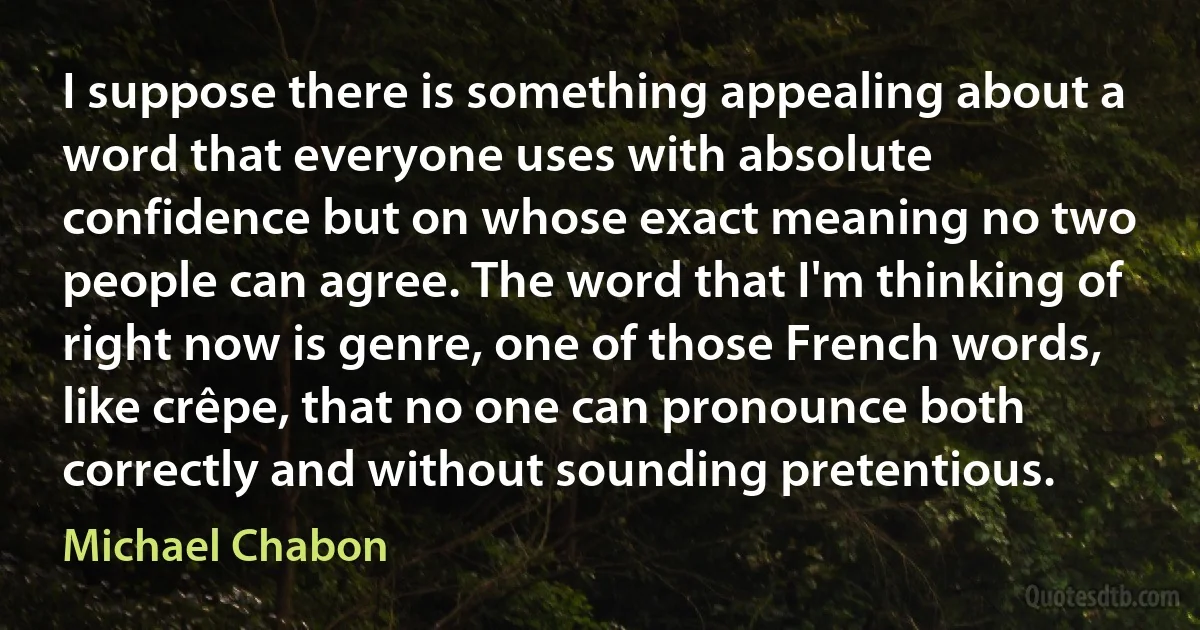 I suppose there is something appealing about a word that everyone uses with absolute confidence but on whose exact meaning no two people can agree. The word that I'm thinking of right now is genre, one of those French words, like crêpe, that no one can pronounce both correctly and without sounding pretentious. (Michael Chabon)