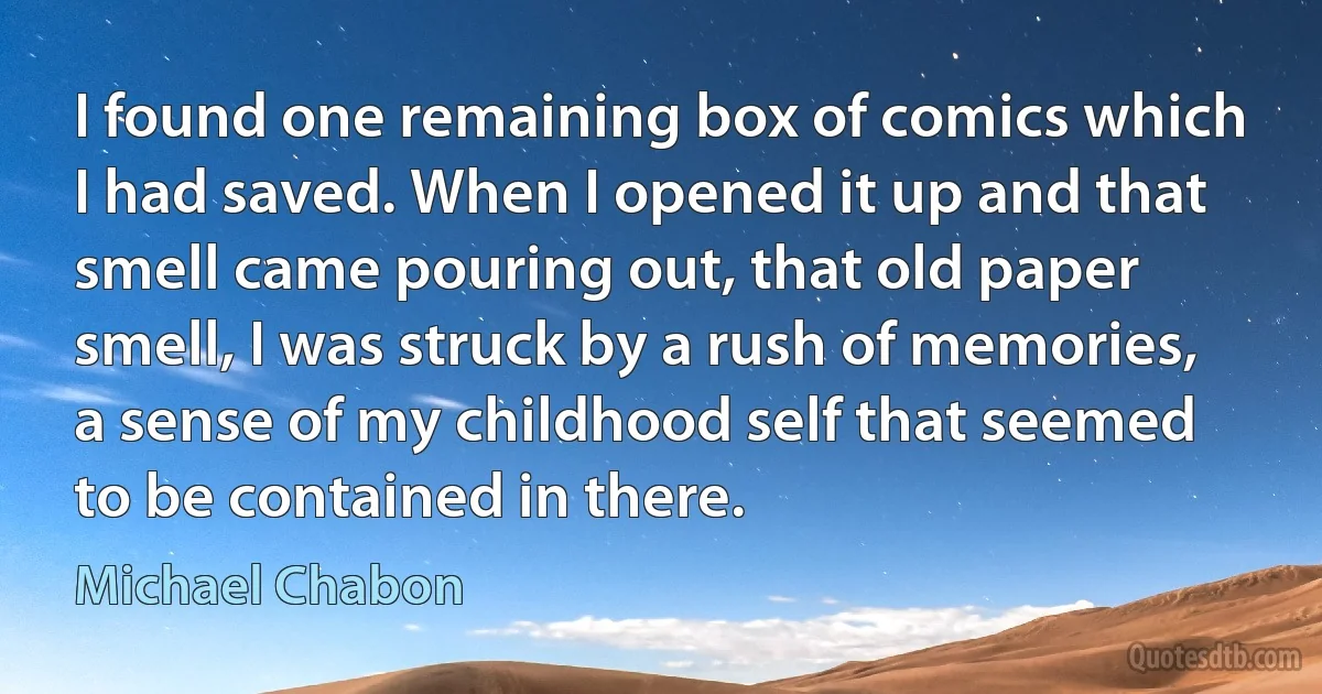 I found one remaining box of comics which I had saved. When I opened it up and that smell came pouring out, that old paper smell, I was struck by a rush of memories, a sense of my childhood self that seemed to be contained in there. (Michael Chabon)