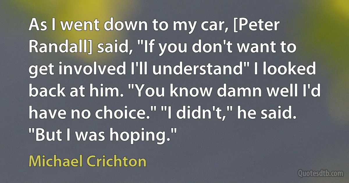 As I went down to my car, [Peter Randall] said, "If you don't want to get involved I'll understand" I looked back at him. "You know damn well I'd have no choice." "I didn't," he said. "But I was hoping." (Michael Crichton)