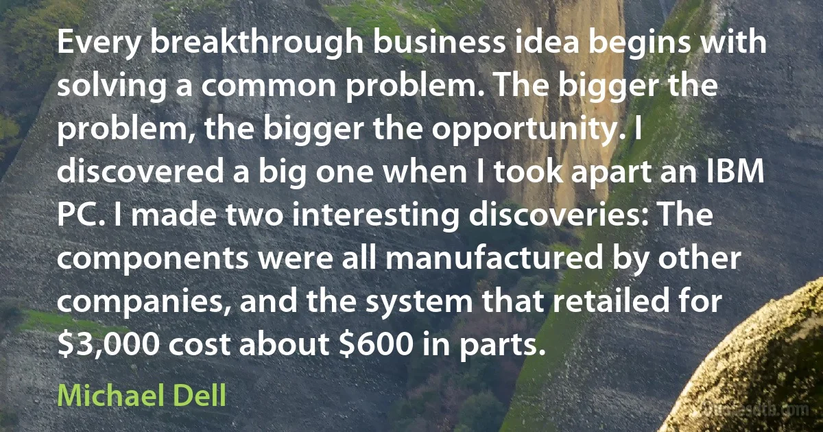 Every breakthrough business idea begins with solving a common problem. The bigger the problem, the bigger the opportunity. I discovered a big one when I took apart an IBM PC. I made two interesting discoveries: The components were all manufactured by other companies, and the system that retailed for $3,000 cost about $600 in parts. (Michael Dell)