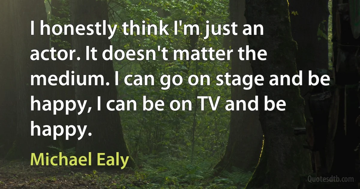 I honestly think I'm just an actor. It doesn't matter the medium. I can go on stage and be happy, I can be on TV and be happy. (Michael Ealy)