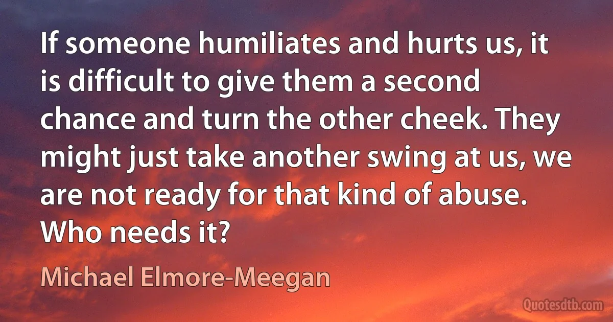 If someone humiliates and hurts us, it is difficult to give them a second chance and turn the other cheek. They might just take another swing at us, we are not ready for that kind of abuse. Who needs it? (Michael Elmore-Meegan)