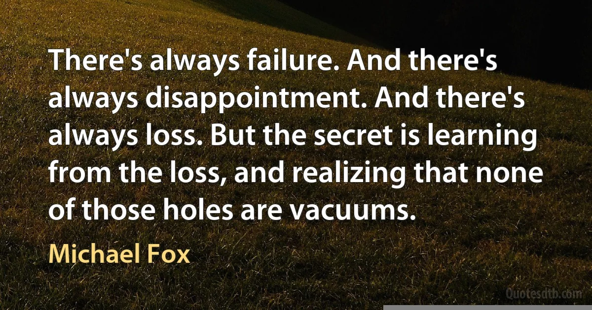 There's always failure. And there's always disappointment. And there's always loss. But the secret is learning from the loss, and realizing that none of those holes are vacuums. (Michael Fox)